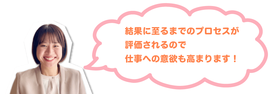 結果に至るまでのプロセスが評価されるので仕事への意欲も高まります！