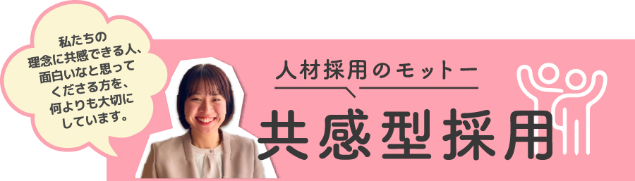 人材採用のモットー 共感型採用 私たちの理念に共感できる人、おもしろいなと思ってくださる方を、何よりも大切にしています。